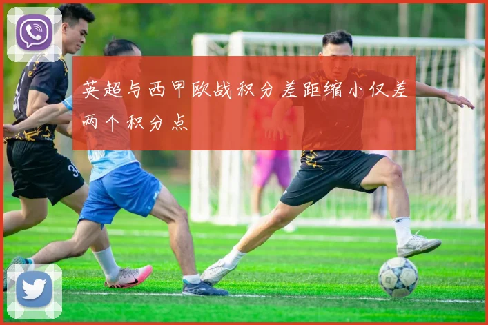 英超与西甲欧战积分差距缩小仅差两个积分点