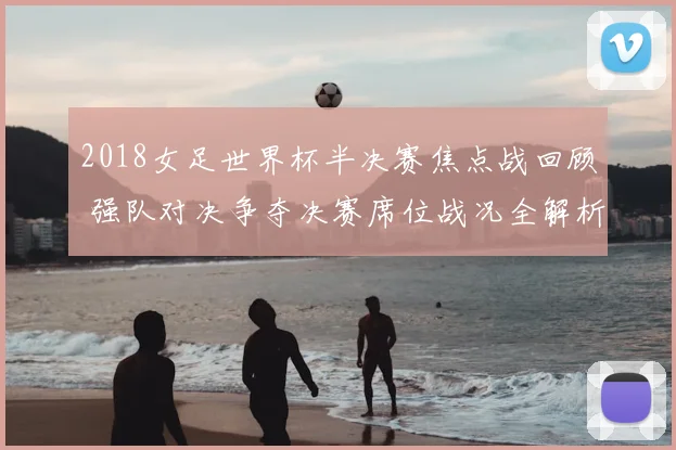 2018女足世界杯半决赛焦点战回顾 强队对决争夺决赛席位战况全解析