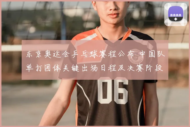 东京奥运会乒乓球赛程公布 中国队单打团体关键出场日程及决赛阶段时间