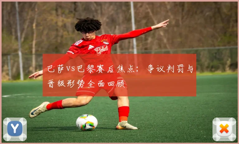 巴萨vs巴黎赛后焦点：争议判罚与晋级形势全面回顾