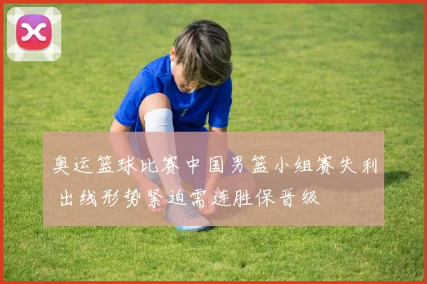 奥运篮球比赛中国男篮小组赛失利 出线形势紧迫需连胜保晋级