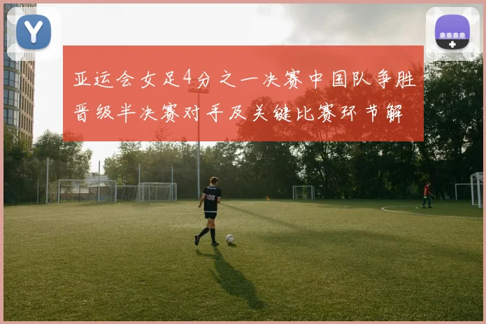 亚运会女足4分之一决赛中国队争胜晋级半决赛对手及关键比赛环节解析
