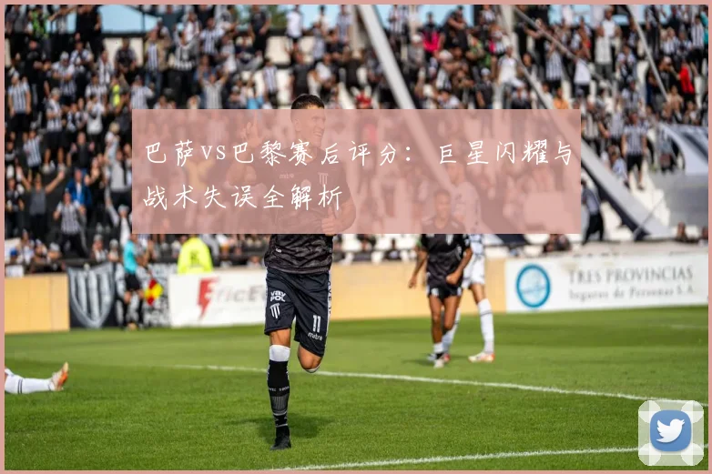 巴萨vs巴黎赛后评分:巨星闪耀与战术失误全解析
