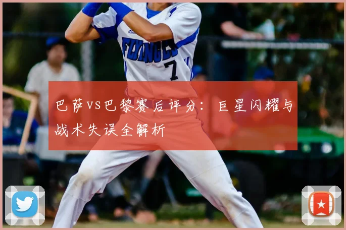 巴萨vs巴黎赛后评分:巨星闪耀与战术失误全解析